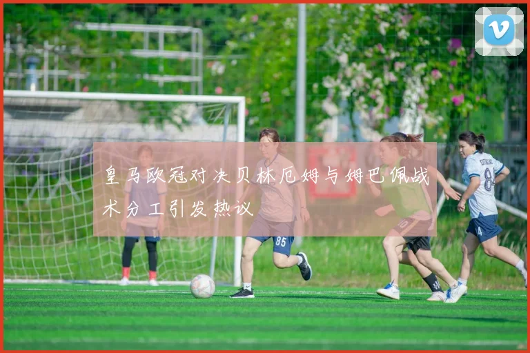 皇马欧冠对决贝林厄姆与姆巴佩战术分工引发热议